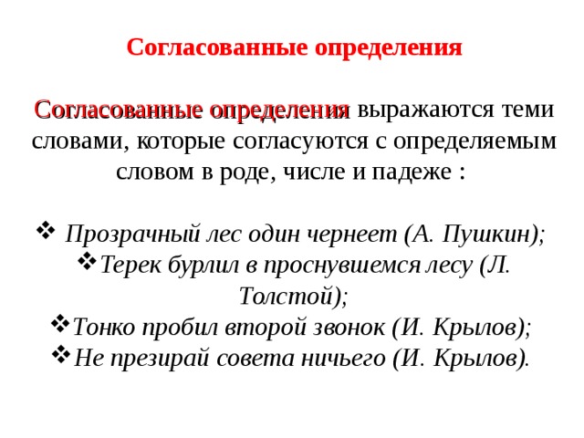 Согласованные определения Согласованные определения выражаются теми словами, которые согласуются с определяемым словом в роде, числе и падеже :  Прозрачный лес один чернеет (А. Пушкин); Терек бурлил в проснувшемся лесу (Л. Толстой); Тонко пробил второй звонок (И. Крылов); Не презирай совета ничьего (И. Крылов). 