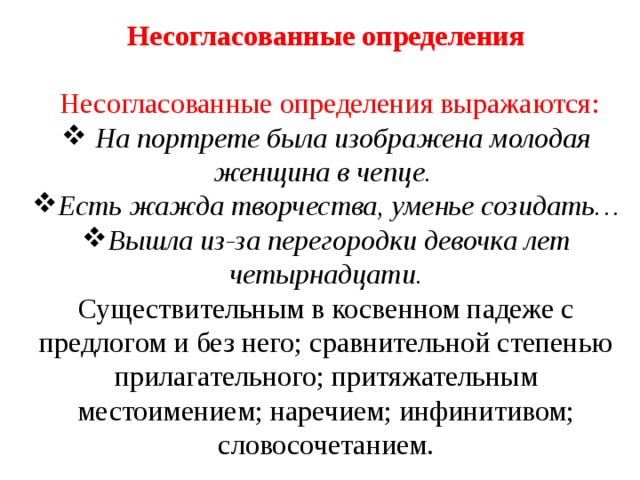 Несогласованные определения  Несогласованные определения выражаются:  На портрете была изображена молодая женщина в чепце. Есть жажда творчества, уменье созидать… Вышла из-за перегородки девочка лет четырнадцати. Существительным в косвенном падеже с предлогом и без него; сравнительной степенью прилагательного; притяжательным местоимением; наречием; инфинитивом; словосочетанием. 