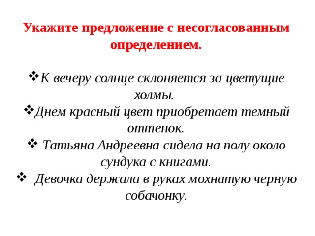 Укажите предложение с несогласованным определением. К вечеру солнце склоняется за цветущие холмы. Днем красный цвет приобретает темный оттенок.  Татьяна Андреевна сидела на полу около сундука с книгами.  Девочка держала в руках мохнатую черную собачонку. 