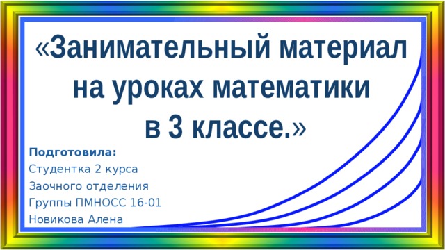 « Занимательный материал  на уроках математики  в 3 классе. » Подготовила: Студентка 2 курса Заочного отделения Группы ПМНОСС 16-01 Новикова Алена 