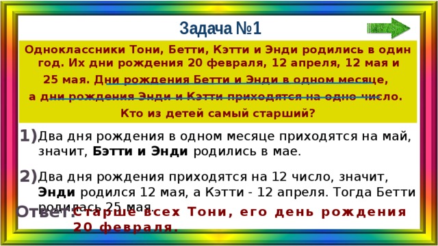 Задача №1 Одноклассники Тони, Бетти, Кэтти и Энди родились в один год. Их дни рождения 20 февраля, 12 апреля, 12 мая и 25 мая. Дни рождения Бетти и Энди в одном месяце, а дни рождения Энди и Кэтти приходятся на одно число. Кто из детей самый старший? 1) Два дня рождения в одном месяце приходятся на май, значит, Бэтти и Энди родились в мае. 2) Два дня рождения приходятся на 12 число, значит, Энди родился 12 мая, а Кэтти - 12 апреля. Тогда Бетти родилась 25 мая. Ответ: Старше всех Тони, его день рождения 20 февраля. 