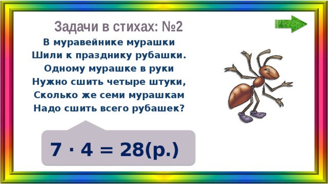 Задачи в стихах: №2 В муравейнике мурашки Шили к празднику рубашки. Одному мурашке в руки Нужно сшить четыре штуки, Сколько же семи мурашкам Надо сшить всего рубашек? 7 ∙ 4 = 28(р.) 