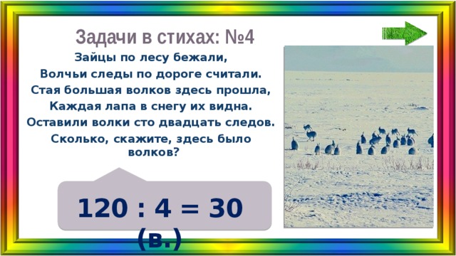 Задачи в стихах: №4 Зайцы по лесу бежали, Волчьи следы по дороге считали. Стая большая волков здесь прошла, Каждая лапа в снегу их видна. Оставили волки сто двадцать следов. Сколько, скажите, здесь было волков? 120 : 4 = 30 (в.) 