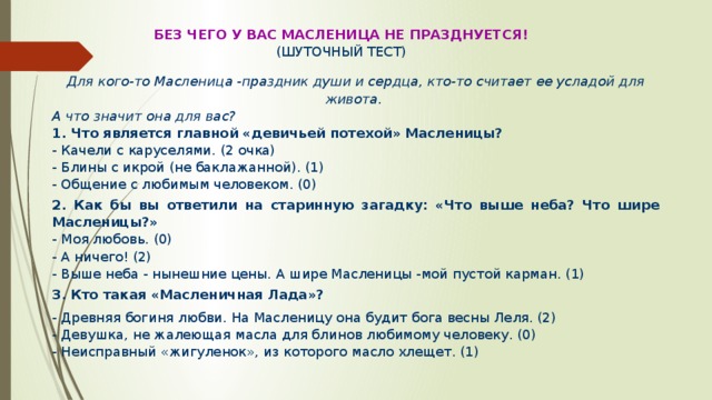 Без чего у вас Масленица не празднуется! (шуточный тест) Для кого-то Масленица -праздник души и сердца, кто-то считает ее усладой для живота. А что значит она для вас? 1. Что является главной «девичьей потехой» Масленицы? - Качели с каруселями. (2 очка) - Блины с икрой (не баклажанной). (1) - Общение с любимым человеком. (0) 2.  Как бы вы ответили на старинную загадку: «Что выше неба? Что шире Масленицы?» - Моя любовь. (0) - А ничего! (2) - Выше неба - нынешние цены. А шире Масленицы -мой пустой карман. (1) 3.  Кто такая «Масленичная Лада»? - Древняя богиня любви. На Масленицу она будит бога весны Леля. (2) - Девушка, не жалеющая масла для блинов любимому человеку. (0) - Неисправный «жигуленок», из которого масло хлещет. (1) 