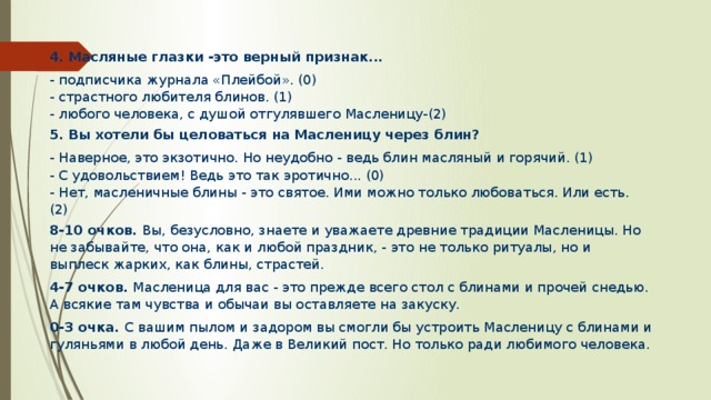 4.  Масляные глазки -это верный признак... - подписчика журнала «Плейбой». (0) - страстного любителя блинов. (1) - любого человека, с душой отгулявшего Масленицу-(2) 5.  Вы хотели бы целоваться на Масленицу через блин? - Наверное, это экзотично. Но неудобно - ведь блин масляный и горячий. (1) - С удовольствием! Ведь это так эротично... (0) - Нет, масленичные блины - это святое. Ими можно только любоваться. Или есть. (2) 8-10 очков. Вы, безусловно, знаете и уважаете древние традиции Масленицы. Но не забывайте, что она, как и любой праздник, - это не только ритуалы, но и выплеск жарких, как блины, страстей. 4-7 очков. Масленица для вас - это прежде всего стол с блинами и прочей снедью. А всякие там чувства и обычаи вы оставляете на закуску. 0-3 очка. С вашим пылом и задором вы смогли бы устроить Масленицу с блинами и гуляньями в любой день. Даже в Великий пост. Но только ради любимого человека. 