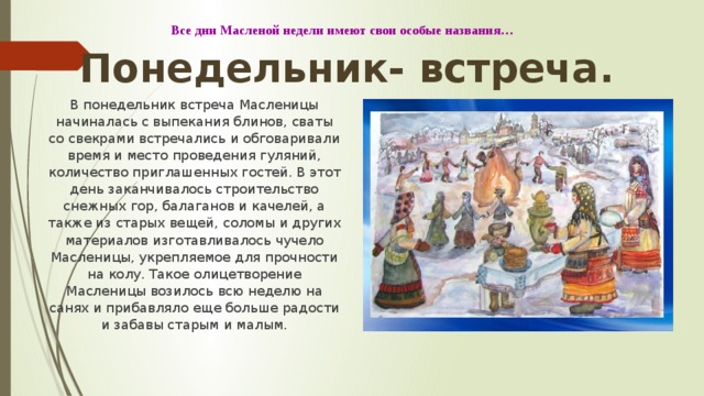 Все дни Масленой недели имеют свои особые названия… Понедельник- встреча. В понедельник встреча Масленицы начиналась с выпекания блинов, сваты со свекрами встречались и обговаривали время и место проведения гуляний, количество приглашенных гостей. В этот день заканчивалось строительство снежных гор, балаганов и качелей, а также из старых вещей, соломы и других материалов изготавливалось чучело Масленицы, укрепляемое для прочности на колу. Такое олицетворение Масленицы возилось всю неделю на санях и прибавляло еще больше радости и забавы старым и малым. 