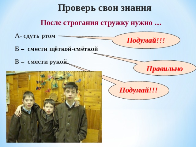 Проверь свои знания После строгания стружку нужно … А- сдуть ртом Подумай!!! Б – смести щёткой-смёткой  В – смести рукой Правильно Подумай!!! 