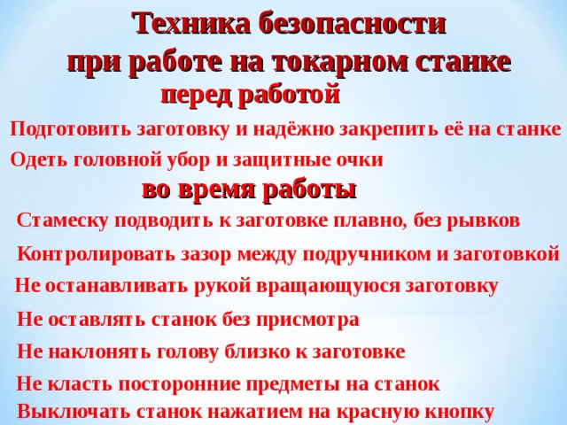 Техника безопасности при работе на токарном станке перед работой Подготовить заготовку и надёжно закрепить её на станке Одеть головной убор и защитные очки во время работы Стамеску подводить к заготовке плавно, без рывков Контролировать зазор между подручником и заготовкой Не останавливать рукой вращающуюся заготовку Не оставлять станок без присмотра Не наклонять голову близко к заготовке Не класть посторонние предметы на станок Выключать станок нажатием на красную кнопку 