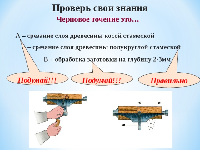 Проверь свои знания  Черновое точение это… А – срезание слоя древесины косой стамеской Б – срезание слоя древесины полукруглой стамеской В – обработка заготовки на глубину 2-3мм Подумай!!! Правильно Подумай!!! 