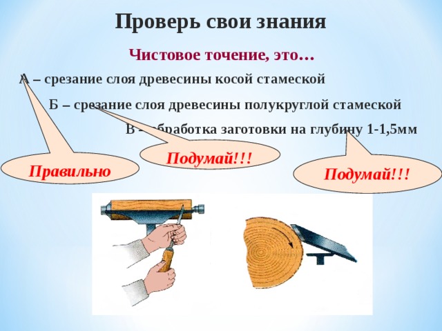 Проверь свои знания  Чистовое точение, это… А – срезание слоя древесины косой стамеской Б – срезание слоя древесины полукруглой стамеской В – обработка заготовки на глубину 1-1,5мм Подумай!!! Правильно Подумай!!! 