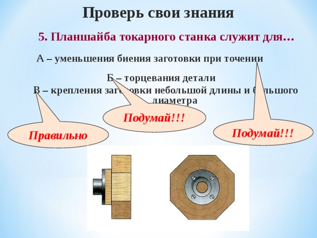 Проверь свои знания 5. Планшайба токарного станка служит для… А – уменьшения биения заготовки при точении Б – торцевания детали В – крепления заготовки небольшой длины и большого диаметра Подумай!!! Подумай!!! Правильно 