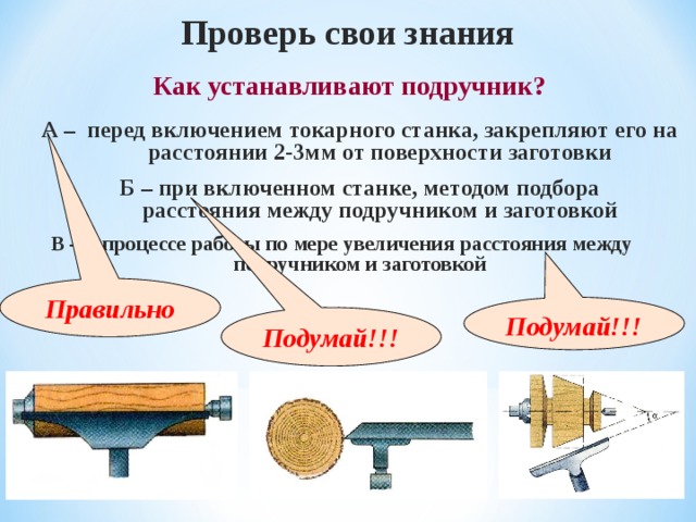 Проверь свои знания  Как устанавливают подручник? А – перед включением токарного станка, закрепляют его на расстоянии 2-3мм от поверхности заготовки Б – при включенном станке, методом подбора расстояния между подручником и заготовкой В – в процессе работы по мере увеличения расстояния между подручником и заготовкой Правильно Подумай!!! Подумай!!! 