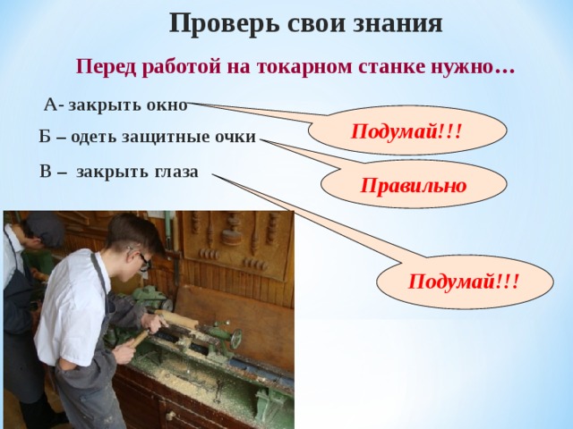 Проверь свои знания Перед работой на токарном станке нужно … А- закрыть окно Подумай!!! Б – одеть защитные очки В – закрыть глаза Правильно Подумай!!! 