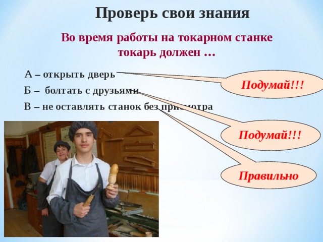 Проверь свои знания Во время работы на токарном станке токарь должен … А – открыть дверь Подумай!!! Б – болтать с друзьями В – не оставлять станок без присмотра  Подумай!!! Правильно 