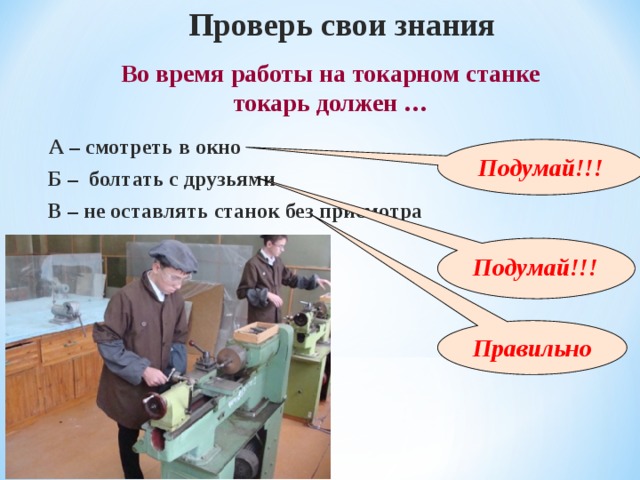 Проверь свои знания Во время работы на токарном станке токарь должен … А – смотреть в окно Подумай!!! Б – болтать с друзьями В – не оставлять станок без присмотра  Подумай!!! Правильно 