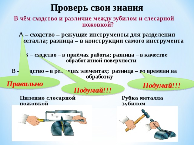 Проверь свои знания  В чём сходство и различие между зубилом и слесарной ножовкой? А – сходство – режущие инструменты для разделения металла; разница – в конструкции самого инструмента Б – сходство – в приёмах работы; разница – в качестве обработанной поверхности В – сходство – в режущих элементах; разница – во времени на обработку Правильно Подумай!!! Подумай!!! Пиление слесарной ножовкой Рубка металла зубилом 