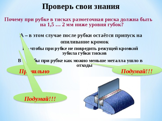 Проверь свои знания  Почему при рубке в тисках разметочная риска должна быть на 1,5 … 2 мм ниже уровня губок? А – в этом случае после рубки остаётся припуск на опиливание кромок  Б – чтобы при рубке не повредить режущей кромкой зубила губки тисков В – чтобы при рубке как можно меньше металла ушло в отходы Правильно Подумай!!! Подумай!!! 