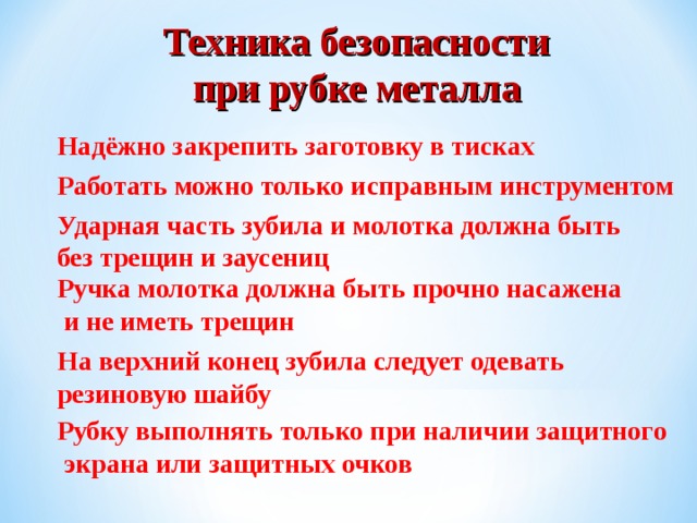 Техника безопасности при рубке металла Надёжно закрепить заготовку в тисках Работать можно только исправным инструментом Ударная часть зубила и молотка должна быть без трещин и заусениц Ручка молотка должна быть прочно насажена  и не иметь трещин На верхний конец зубила следует одевать резиновую шайбу Рубку выполнять только при наличии защитного  экрана или защитных очков 