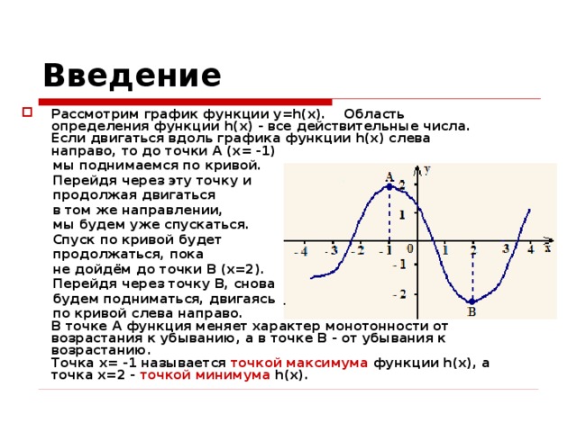 Введение Рассмотрим график функции y=h(x).  Область определения функции h(x) - все действительные числа.  Если двигаться вдоль графика функции h(x) слева направо, то до точки A (x= -1)  мы поднимаемся по кривой.  Перейдя через эту точку и  продолжая двигаться  в том же направлении,  мы будем уже спускаться.  Спуск по кривой будет  продолжаться, пока  не дойдём до точки B (x=2).  Перейдя через точку B, снова  будем подниматься, двигаясь  по кривой слева направо.  В точке A функция меняет характер монотонности от возрастания к убыванию, а в точке B - от убывания к возрастанию.  Точка x= -1 называется точкой максимума функции h(x), а точка x=2 - точкой минимума h(x). 