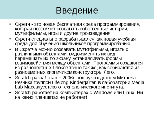 Скретч - это новая бесплатная среда программирования, которая позволяет создавать собственные истории, мультфильмы, игры и другие произведения. Скретч специально разрабатывался как новая учебная среда для обучения школьников программированию. В Скретче можно создавать мультфильмы, играть с различными объектами, видоизменять их вид, перемещать их по экрану, устанавливать формы взаимодействия между объектами. Программы создаются из разноцветных блоков точно так же, как собираются из разноцветных кирпичиков конструкторы Лего. Scratch разработан в 2006г. под руководством Митчела Резника группой Lifelong Kindergarten в лаборатории Media Lab Массачусетского технологического института. Scratch работает на компьютерах с Windows или Linux . Ни на каких планшетах не работает! 