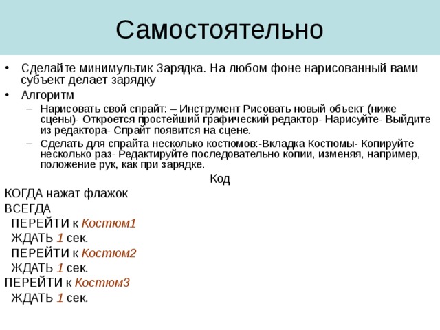 Сделайте минимультик Зарядка. На любом фоне нарисованный вами субъект делает зарядку Алгоритм Нарисовать свой спрайт: – Инструмент Рисовать новый объект (ниже сцены)- Откроется простейший графический редактор- Нарисуйте- Выйдите из редактора- Спрайт появится на сцене. Сделать для спрайта несколько костюмов:-Вкладка Костюмы- Копируйте несколько раз- Редактируйте последовательно копии, изменяя, например, положение рук, как при зарядке. Нарисовать свой спрайт: – Инструмент Рисовать новый объект (ниже сцены)- Откроется простейший графический редактор- Нарисуйте- Выйдите из редактора- Спрайт появится на сцене. Сделать для спрайта несколько костюмов:-Вкладка Костюмы- Копируйте несколько раз- Редактируйте последовательно копии, изменяя, например, положение рук, как при зарядке. Код КОГДА нажат флажок ВСЕГДА  ПЕРЕЙТИ к Костюм1  ЖДАТЬ 1 сек.  ПЕРЕЙТИ к Костюм2  ЖДАТЬ 1 сек. ПЕРЕЙТИ к Костюм3  ЖДАТЬ 1 сек. 