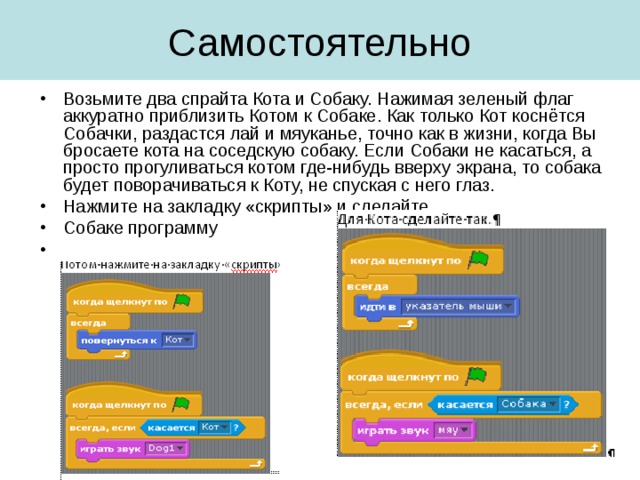 Возьмите два спрайта Кота и Собаку. Нажимая зеленый флаг аккуратно приблизить Котом к Собаке. Как только Кот коснётся Собачки, раздастся лай и мяуканье, точно как в жизни, когда Вы бросаете кота на соседскую собаку. Если Собаки не касаться, а просто прогуливаться котом где-нибудь вверху экрана, то собака будет поворачиваться к Коту, не спуская с него глаз. Нажмите на закладку «скрипты» и сделайте Собаке программу 