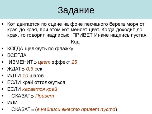 Кот двигается по сцене на фоне песчаного берега моря от края до края, при этом кот меняет цвет. Когда доходит до края, то говорит надписью ПРИВЕТ Иначе надпись пустая. Код КОГДА щелкнуть по флажку ВСЕГДА  ИЗМЕНИТЬ цвет  эффект  25 ЖДАТЬ  0,3 сек ИДТИ 10 шагов ЕСЛИ край оттолкнуться ЕСЛИ касается край  СКАЗАТЬ Привет ИЛИ  СКАЗАТЬ ( в надписи вместо привет пусто )  