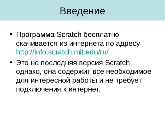 Программа Scratch бесплатно скачивается из интернета по адресу http://info.scratch.mit.edu/ru/ . Это не последняя версия Scratch , однако, она содержит все необходимое для интересной работы и не требует подключения к интернет. 