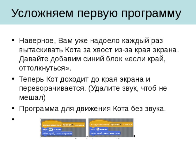 Наверное, Вам уже надоело каждый раз вытаскивать Кота за хвост из-за края экрана. Давайте добавим синий блок «если край, оттолкнуться». Теперь Кот доходит до края экрана и переворачивается. (Удалите звук, чтоб не мешал) Программа для движения Кота без звука. 