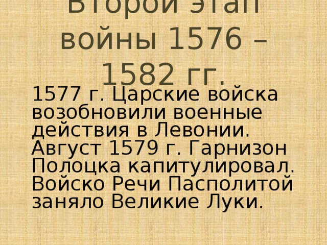 Второй этап войны 1576 – 1582 гг. 1577 г. Царские войска возобновили военные действия в Левонии. Август 1579 г. Гарнизон Полоцка капитулировал. Войско Речи Пасполитой заняло Великие Луки. 