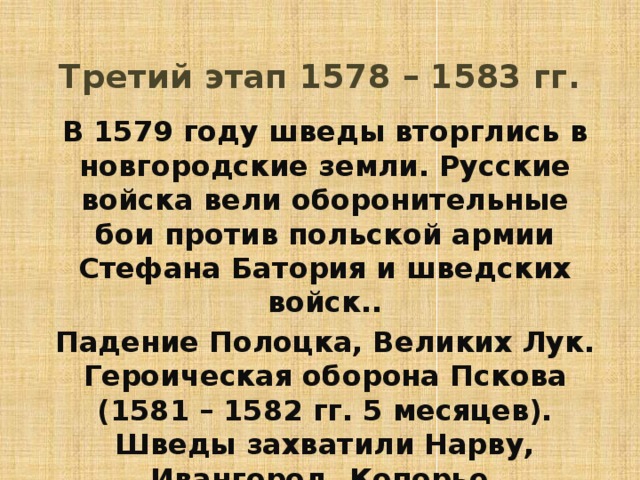 Третий этап 1578 – 1583 гг. В 1579 году шведы вторглись в новгородские земли. Русские войска вели оборонительные бои против польской армии Стефана Батория и шведских войск.. Падение Полоцка, Великих Лук. Героическая оборона Пскова (1581 – 1582 гг. 5 месяцев). Шведы захватили Нарву, Ивангород, Копорье. 
