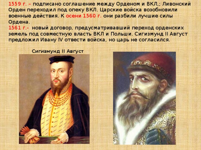 1559 г. – подписано соглашение между Орденом и ВКЛ,; Ливонский Орден переходил под опеку ВКЛ. Царские войска возобновили военные действия. К осени 1560 г. они разбили лучшие силы Ордена.  1561 г.- новый договор, предусматривавший переход орденских земель под совместную власть ВКЛ и Польши. Сигизмунд II Август предложил Ивану IV отвести войска, но царь не согласился.      Сигизмунд II Август      ИВАН IV ГРОЗНЫЙ  