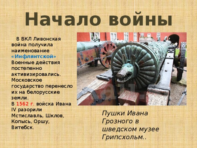 Начало войны  В ВКЛ Ливонская война получила наименование «Инфлянтской»  Военные действия постепенно активизировались. Московское государство перенесло их на белорусские земли.  В 1562 г. войска Ивана IV разорили Мстиславль, Шклов, Копысь, Оршу, Витебск. Пушки Ивана Грозного в шведском музее Грипсхольм.. 