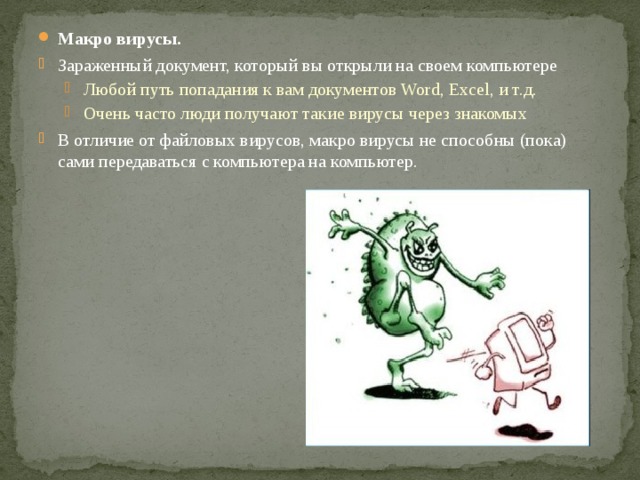Макро вирусы. Зараженный документ, который вы открыли на своем компьютере Любой путь попадания к вам документов Word, Excel, и т.д. Очень часто люди получают такие вирусы через знакомых Любой путь попадания к вам документов Word, Excel, и т.д. Очень часто люди получают такие вирусы через знакомых В отличие от файловых вирусов, макро вирусы не способны (пока) сами передаваться с компьютера на компьютер. 