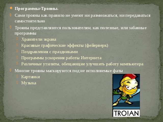Программы-Трояны. Сами трояны как правило не умеют ни размножаться, ни передаваться самостоятельно Трояны представляются пользователям, как полезные, или забавные программы Хранители экрана Красивые графические эффекты (фейерверк) Поздравления с праздниками Программы ускорения работы Интернета Различные утилиты, обещающие улучшить работу компьютера Хранители экрана Красивые графические эффекты (фейерверк) Поздравления с праздниками Программы ускорения работы Интернета Различные утилиты, обещающие улучшить работу компьютера Многие трояны маскируются под не исполняемые фалы Картинки Музыка Картинки Музыка 