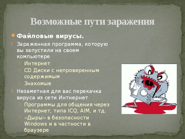 Возможные пути заражения Файловые вирусы. Зараженная программа, которую вы запустили на своем компьютере Интернет CD Диски с непроверенным содержимым Знакомые Интернет CD Диски с непроверенным содержимым Знакомые Незаметная для вас перекачка вируса из сети Интнернет Программы для общения через Интернет, типа ICQ, AIM, и тд. «Дыры» в безопасности Windows и в частности в браузере Программы для общения через Интернет, типа ICQ, AIM, и тд. «Дыры» в безопасности Windows и в частности в браузере 