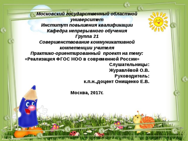 Московский государственный областной университет Институт повышения квалификации Кафедра непрерывного обучения Группа 21 Совершенствование коммуникативной компетенции учителя Практико-ориентированный проект на тему: «Реализация ФГОС НОО в современной России» Слушательницы: Журавлёвой О.В. Руководитель: к.п.н.,доцент Онищенко Е.В.  Москва, 2017г. 