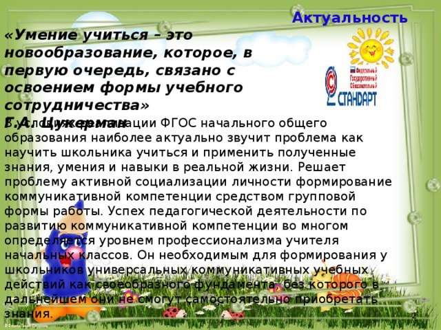  Актуальность «Умение учиться – это новообразование, которое, в первую очередь, связано с освоением формы учебного сотрудничества» Г.А. Цукерман В условиях реализации ФГОС начального общего образования наиболее актуально звучит проблема как научить школьника учиться и применить полученные знания, умения и навыки в реальной жизни. Решает проблему активной социализации личности формирование коммуникативной компетенции средством групповой формы работы. Успех педагогической деятельности по развитию коммуникативной компетенции во многом определяется уровнем профессионализма учителя начальных классов. Он необходимым для формирования у школьников универсальных коммуникативных учебных действий как своеобразного фундамента, без которого в дальнейшем они не смогут самостоятельно приобретать знания.  