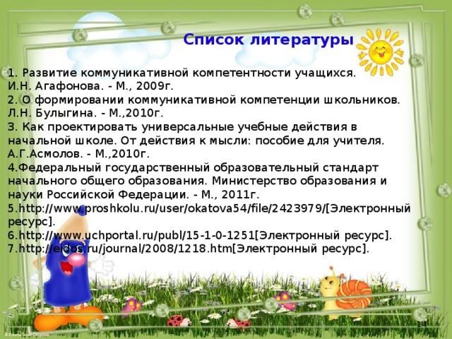 Список литературы 1. Развитие коммуникативной компетентности учащихся. И.Н. Агафонова. - М., 2009г. 2. О формировании коммуникативной компетенции школьников. Л.Н. Булыгина. - М.,2010г. 3. Как проектировать универсальные учебные действия в начальной школе. От действия к мысли: пособие для учителя. А.Г.Асмолов. - М.,2010г. 4.Федеральный государственный образовательный стандарт начального общего образования. Министерство образования и науки Российской Федерации. - М., 2011г. 5.http://www.proshkolu.ru/user/okatova54/file/2423979/[Электронный ресурс]. 6.http://www.uchportal.ru/publ/15-1-0-1251[Электронный ресурс]. 7.http://eidos.ru/journal/2008/1218.htm[Электронный ресурс].       
