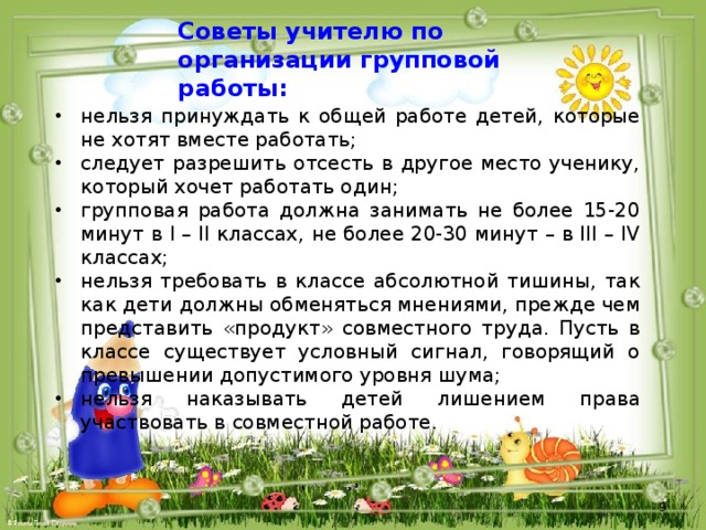 Советы учителю по организации групповой работы: нельзя принуждать к общей работе детей, которые не хотят вместе работать; следует разрешить отсесть в другое место ученику, который хочет работать один; групповая работа должна занимать не более 15-20 минут в I – II классах, не более 20-30 минут – в III – IV классах; нельзя требовать в классе абсолютной тишины, так как дети должны обменяться мнениями, прежде чем представить «продукт» совместного труда. Пусть в классе существует условный сигнал, говорящий о превышении допустимого уровня шума; нельзя наказывать детей лишением права участвовать в совместной работе. 
