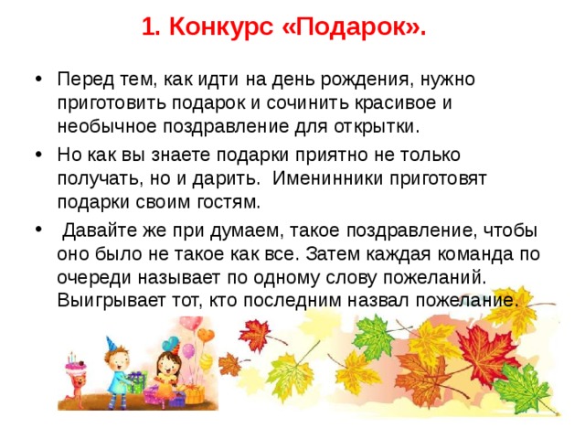 1. Конкурс «Подарок».   Перед тем, как идти на день рождения, нужно приготовить подарок и сочинить красивое и необычное поздравление для открытки. Но как вы знаете подарки приятно не только получать, но и дарить. Именинники приготовят подарки своим гостям.  Давайте же при думаем, такое поздравление, чтобы оно было не такое как все. Затем каждая команда по очереди называет по одному слову пожеланий. Выигрывает тот, кто последним назвал пожелание.  