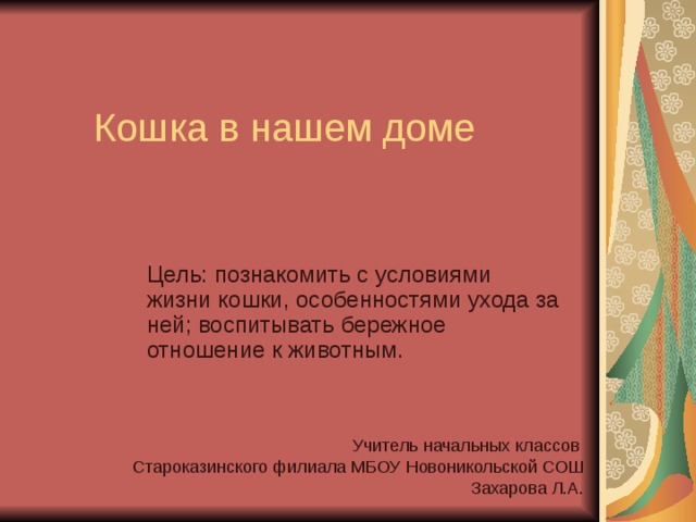 Кошка в нашем доме Цель: познакомить с условиями жизни кошки, особенностями ухода за ней; воспитывать бережное отношение к животным. Учитель начальных классов Староказинского филиала МБОУ Новоникольской СОШ  Захарова Л.А. 