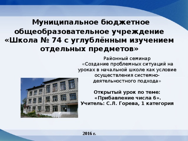  Муниципальное бюджетное общеобразовательное учреждение  «Школа № 74 с углублённым изучением отдельных предметов»    Районный семинар  «Создание проблемных ситуаций на уроках в начальной школе как условие осуществления системно-деятельностного подхода»  Открытый урок по теме:  «Прибавление числа 6». Учитель: С.Л. Горева, 1 категория 2016 г. 