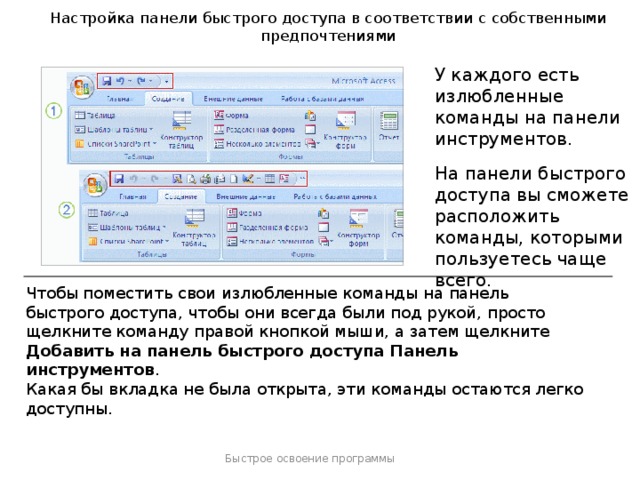 Настройка панели быстрого доступа в соответствии с собственными предпочтениями У каждого есть излюбленные команды на панели инструментов. На панели быстрого доступа вы сможете расположить команды, которыми пользуетесь чаще всего. Чтобы поместить свои излюбленные команды на панель быстрого доступа, чтобы они всегда были под рукой, просто щелкните команду правой кнопкой мыши, а затем щелкните Добавить на панель быстрого доступа Панель инструментов . Совет .  Вы также быстро можете удалить команду с панели быстрого доступа. Просто щелкните ее правой кнопкой мыши, а затем щелкните Удалить с панели быстрого доступа . Какая бы вкладка не была открыта, эти команды остаются легко доступны. Быстрое освоение программы  