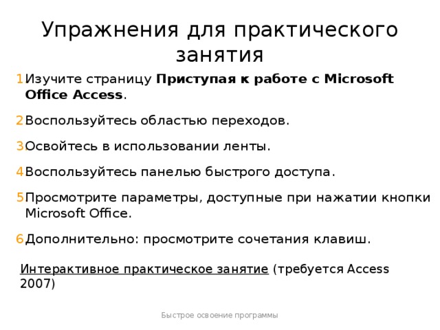 Упражнения для практического занятия Изучите страницу Приступая к работе с Microsoft Office Access . Воспользуйтесь областью переходов. Освойтесь в использовании ленты. Воспользуйтесь панелью быстрого доступа. Просмотрите параметры, доступные при нажатии кнопки Microsoft Office. Дополнительно: просмотрите сочетания клавиш. [ Примечание для инструктора . Если на компьютере установлена программа Access 2007, щелкните ссылку на слайде, чтобы перейти к интерактивному практическому заданию. При выполнении практического задания вы можете воспользоваться инструкциями, которые прилагаются к каждому упражнению. Внимание! Если на компьютере программа Access 2007 не установлена, инструкции к практическим заданиям будут недоступны.] Интерактивное практическое занятие  (требуется Access 2007) Быстрое освоение программы  