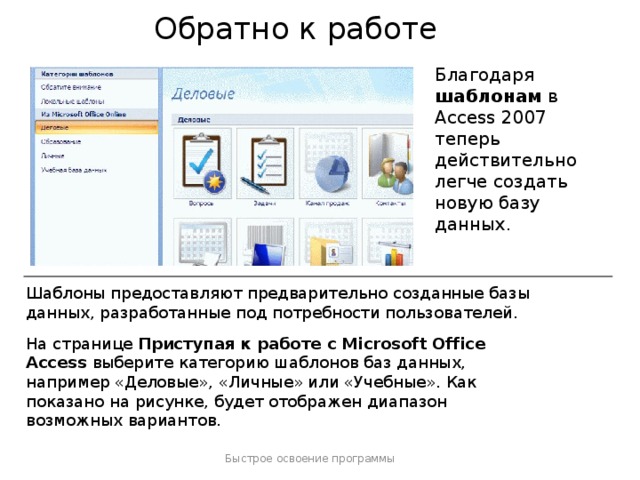 Обратно к работе Благодаря шаблонам в Access 2007 теперь действительно легче создать новую базу данных. Шаблоны предоставляют предварительно созданные базы данных, разработанные под потребности пользователей.  На странице Приступая к работе с Microsoft Office Access выберите категорию шаблонов баз данных, например «Деловые», «Личные» или «Учебные». Как показано на рисунке, будет отображен диапазон возможных вариантов. Быстрое освоение программы  
