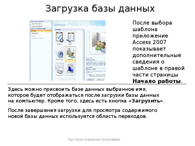 Загрузка базы данных После выбора шаблона приложение Access 2007 показывает дополнительные сведения о шаблоне в правой части страницы Начало работы . Здесь можно присвоить базе данных выбранное имя, которое будет отображаться после загрузки базы данных на компьютер. Кроме того, здесь есть кнопка «Загрузить» . После завершения загрузки для просмотра содержимого новой базы данных используется область переходов. Быстрое освоение программы  
