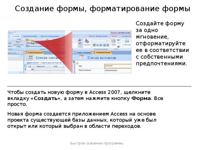 Создание формы, форматирование формы Создайте форму за одно мгновение, отформатируйте ее в соответствии с собственными предпочтениями. Чтобы создать новую форму в Access 2007, щелкните вкладку «Создать» , а затем нажмите кнопку Форма . Все просто. Новая форма создается приложением Access на основе проекта существующей базы данных, который уже был открыт или который выбран в области переходов. Быстрое освоение программы  