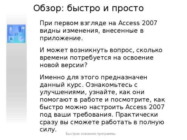 Обзор: быстро и просто При первом взгляде на Access 2007 видны изменения, внесенные в приложение. И может возникнуть вопрос, сколько времени потребуется на освоение новой версии? Именно для этого предназначен данный курс. Ознакомьтесь с улучшениями, узнайте, как они помогают в работе и посмотрите, как быстро можно настроить Access 2007 под ваши требования. Практически сразу вы сможете работать в полную силу. Быстрое освоение программы  