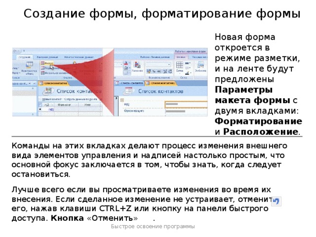 Создание формы, форматирование формы Новая форма откроется в режиме разметки, и на ленте будут предложены Параметры макета формы с двумя вкладками: Форматирование и Расположение . Команды на этих вкладках делают процесс изменения внешнего вида элементов управления и надписей настолько простым, что основной фокус заключается в том, чтобы знать, когда следует остановиться. Лучше всего если вы просматриваете изменения во время их внесения. Если сделанное изменение не устраивает, отмените его, нажав клавиши CTRL+Z или кнопку на панели быстрого доступа. Кнопка «Отменить» . Примечание . Параметры макета формы отображаются на ленте только тогда, когда они могут использоваться. Быстрое освоение программы  